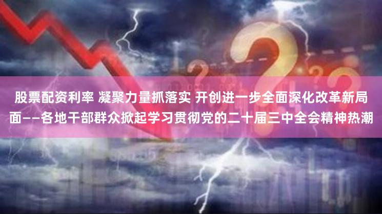 股票配资利率 凝聚力量抓落实 开创进一步全面深化改革新局面——各地干部群众掀起学习贯彻党的二十届三中全会精神热潮