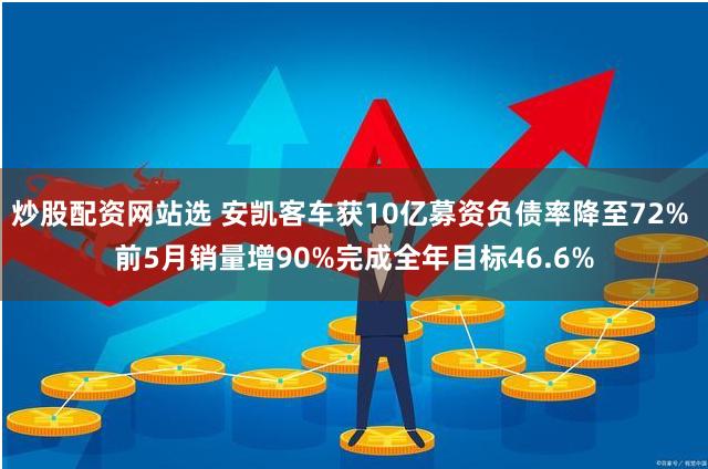 炒股配资网站选 安凯客车获10亿募资负债率降至72% 前5月销量增90%完成全年目标46.6%