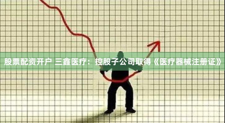 股票配资开户 三鑫医疗：控股子公司取得《医疗器械注册证》