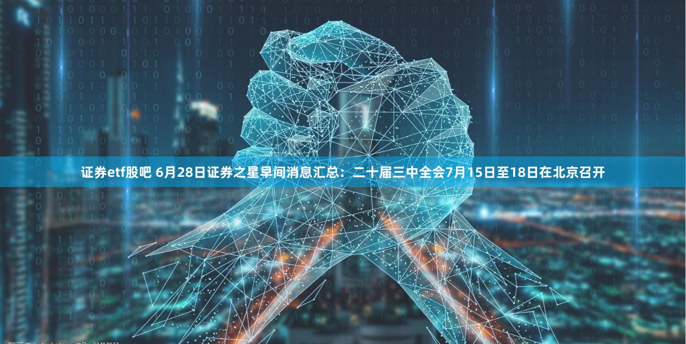 证券etf股吧 6月28日证券之星早间消息汇总：二十届三中全会7月15日至18日在北京召开