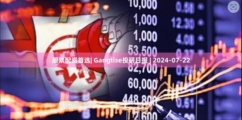 股票配资首选| Gangtise投研日报 | 2024-07-22