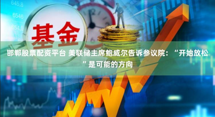 邯郸股票配资平台 美联储主席鲍威尔告诉参议院：“开始放松”是可能的方向