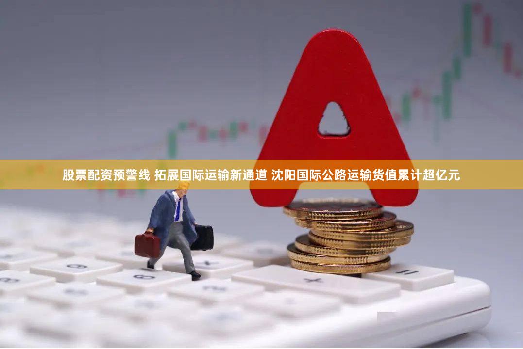 股票配资预警线 拓展国际运输新通道 沈阳国际公路运输货值累计超亿元