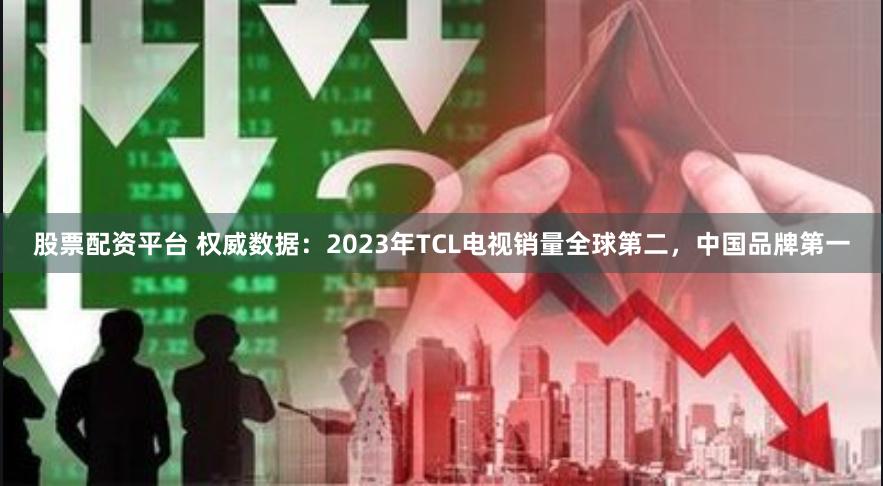 股票配资平台 权威数据：2023年TCL电视销量全球第二，中国品牌第一