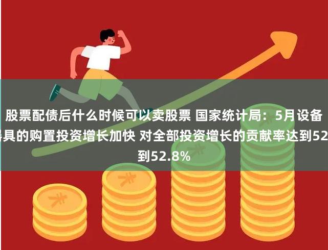 股票配债后什么时候可以卖股票 国家统计局：5月设备工器具的购置投资增长加快 对全部投资增长的贡献率达到52.8%