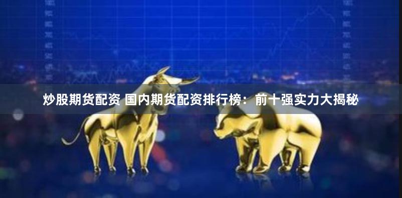 炒股期货配资 国内期货配资排行榜：前十强实力大揭秘
