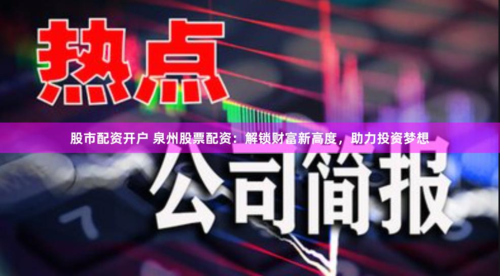 股市配资开户 泉州股票配资：解锁财富新高度，助力投资梦想