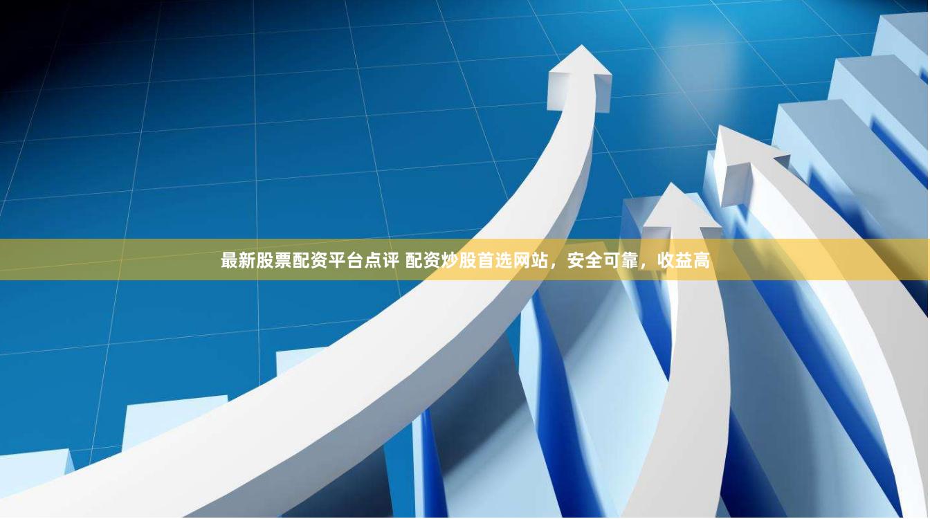 最新股票配资平台点评 配资炒股首选网站，安全可靠，收益高