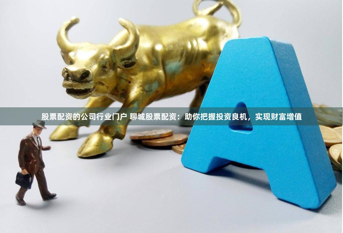股票配资的公司行业门户 聊城股票配资：助你把握投资良机，实现财富增值