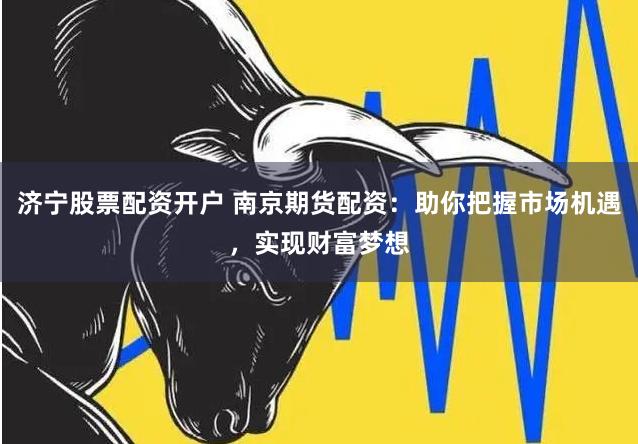 济宁股票配资开户 南京期货配资：助你把握市场机遇，实现财富梦想