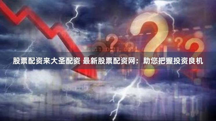 股票配资来大圣配资 最新股票配资网：助您把握投资良机