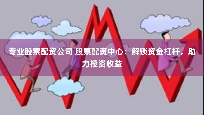 专业股票配资公司 股票配资中心：解锁资金杠杆，助力投资收益