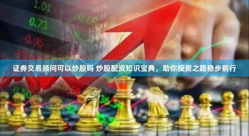 证券交易顾问可以炒股吗 炒股配资知识宝典，助你投资之路稳步前行