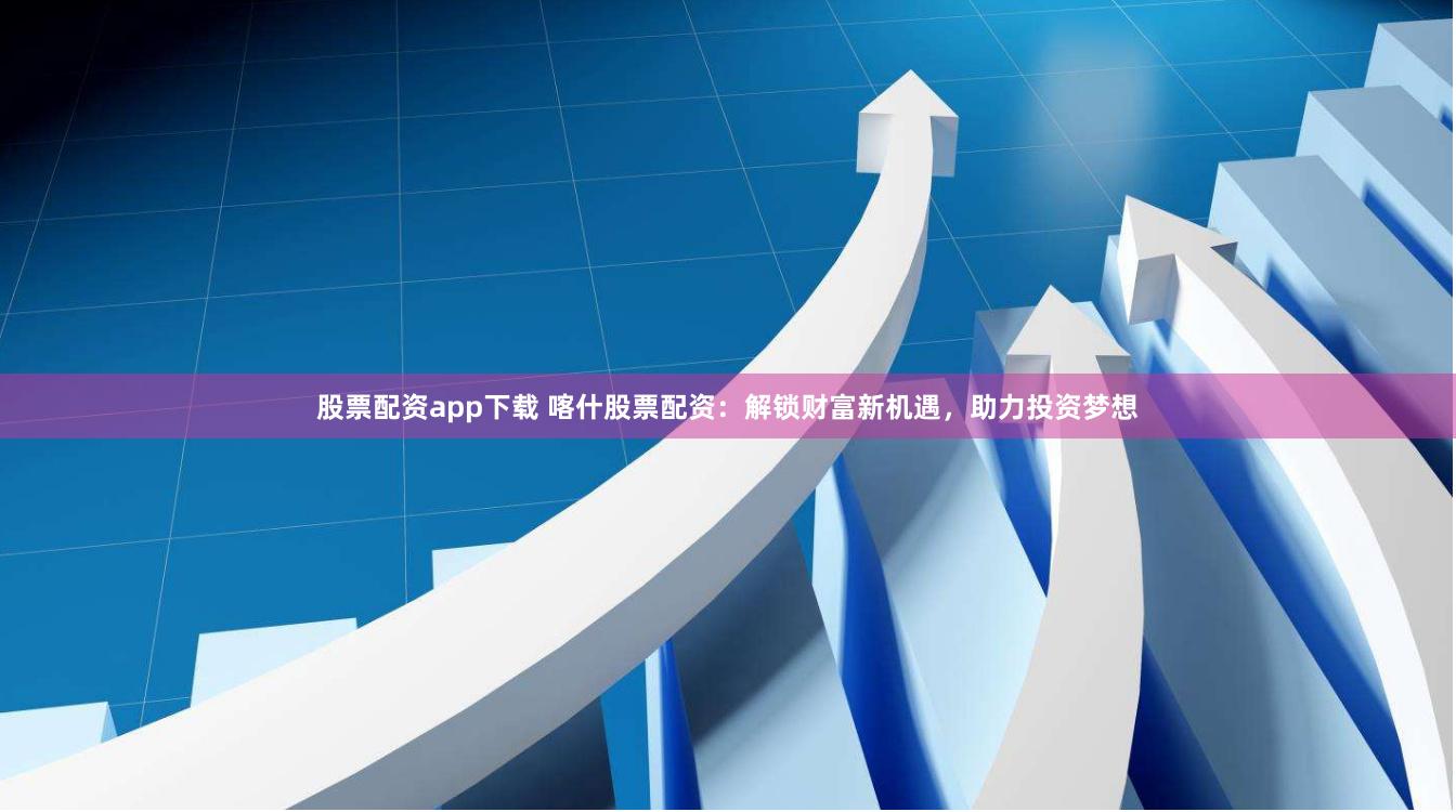 股票配资app下载 喀什股票配资：解锁财富新机遇，助力投资梦想